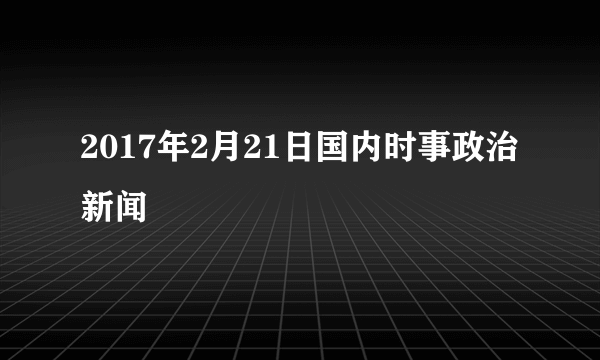 2017年2月21日国内时事政治新闻