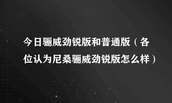 今日骊威劲锐版和普通版（各位认为尼桑骊威劲锐版怎么样）