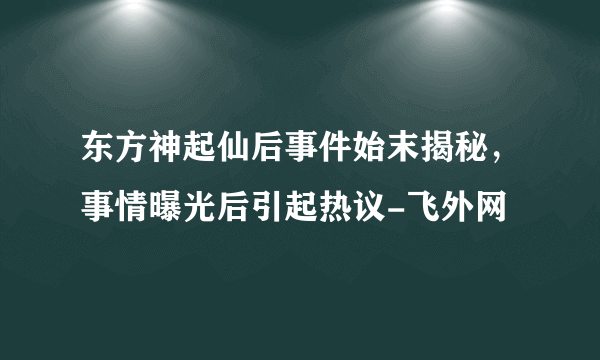 东方神起仙后事件始末揭秘，事情曝光后引起热议-飞外网