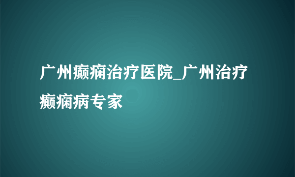 广州癫痫治疗医院_广州治疗癫痫病专家