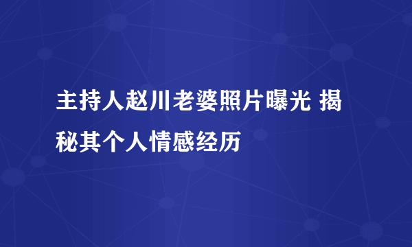 主持人赵川老婆照片曝光 揭秘其个人情感经历