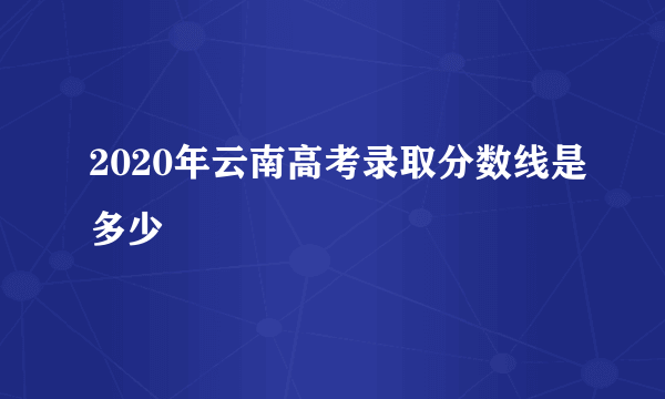 2020年云南高考录取分数线是多少