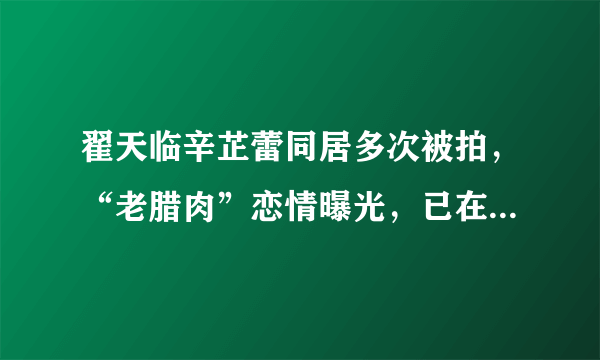 翟天临辛芷蕾同居多次被拍，“老腊肉”恋情曝光，已在一起两年？