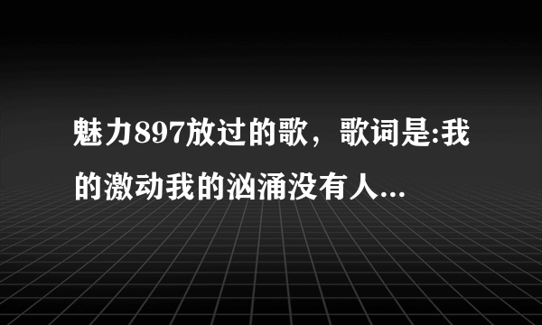 魅力897放过的歌，歌词是:我的激动我的汹涌没有人能懂，是女生唱的