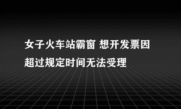 女子火车站霸窗 想开发票因超过规定时间无法受理