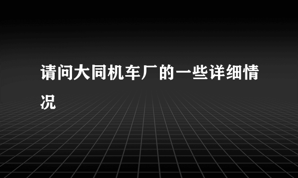 请问大同机车厂的一些详细情况