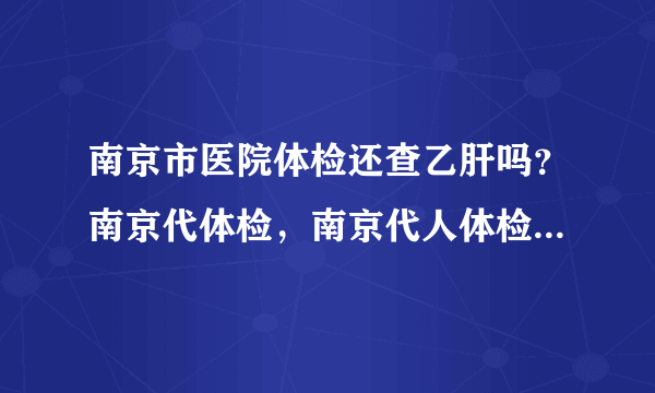 南京市医院体检还查乙肝吗？南京代体检，南京代人体检找谁代检安全有保险？