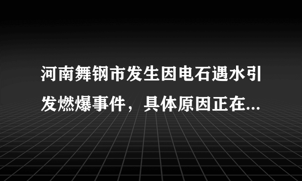 河南舞钢市发生因电石遇水引发燃爆事件，具体原因正在调查中！