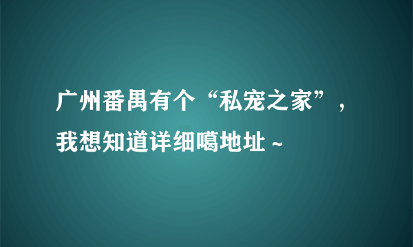 广州番禺有个“私宠之家”，我想知道详细噶地址～