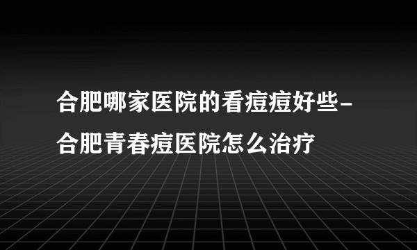 合肥哪家医院的看痘痘好些-合肥青春痘医院怎么治疗