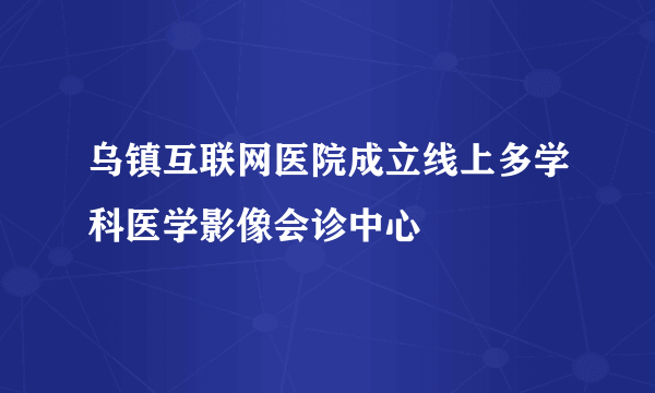 乌镇互联网医院成立线上多学科医学影像会诊中心