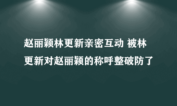 赵丽颖林更新亲密互动 被林更新对赵丽颖的称呼整破防了