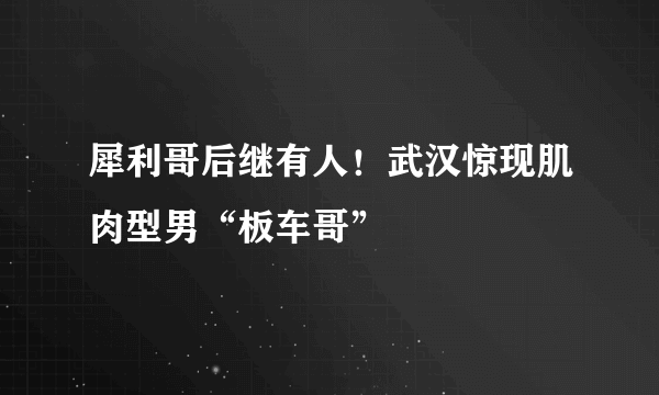 犀利哥后继有人！武汉惊现肌肉型男“板车哥”