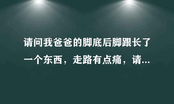 请问我爸爸的脚底后脚跟长了一个东西，走路有点痛，请...