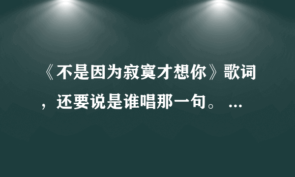 《不是因为寂寞才想你》歌词，还要说是谁唱那一句。 比如： t： r: y: 合：