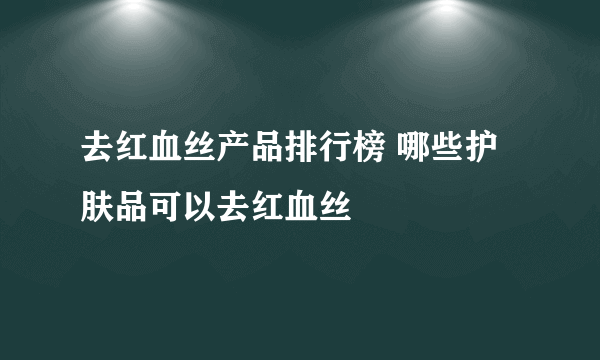 去红血丝产品排行榜 哪些护肤品可以去红血丝