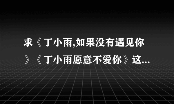 求《丁小雨,如果没有遇见你》《丁小雨愿意不爱你》这两本小说的txt