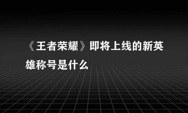 《王者荣耀》即将上线的新英雄称号是什么