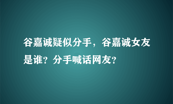 谷嘉诚疑似分手，谷嘉诚女友是谁？分手喊话网友？