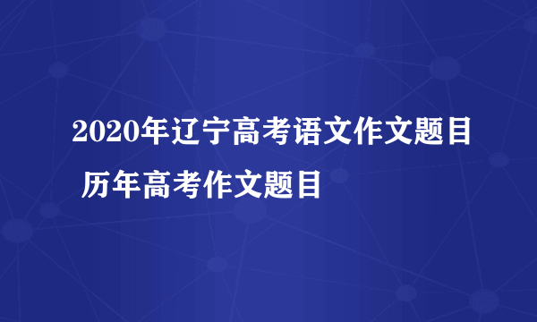 2020年辽宁高考语文作文题目 历年高考作文题目