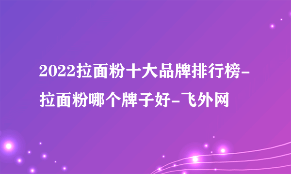 2022拉面粉十大品牌排行榜-拉面粉哪个牌子好-飞外网