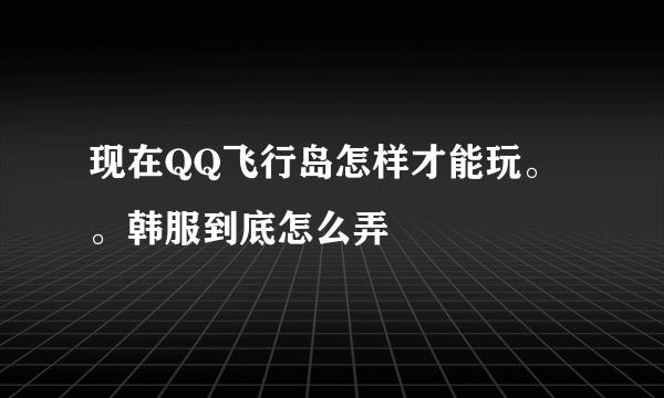 现在QQ飞行岛怎样才能玩。。韩服到底怎么弄