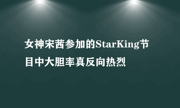 女神宋茜参加的StarKing节目中大胆率真反向热烈