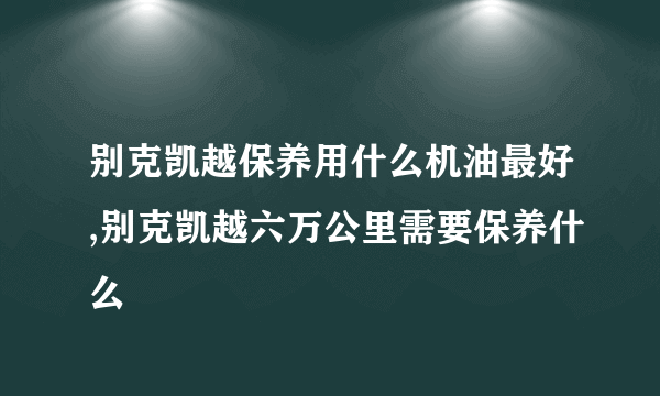 别克凯越保养用什么机油最好,别克凯越六万公里需要保养什么