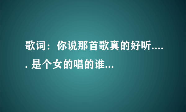 歌词：你说那首歌真的好听..... 是个女的唱的谁告诉我是是歌名。谢谢！