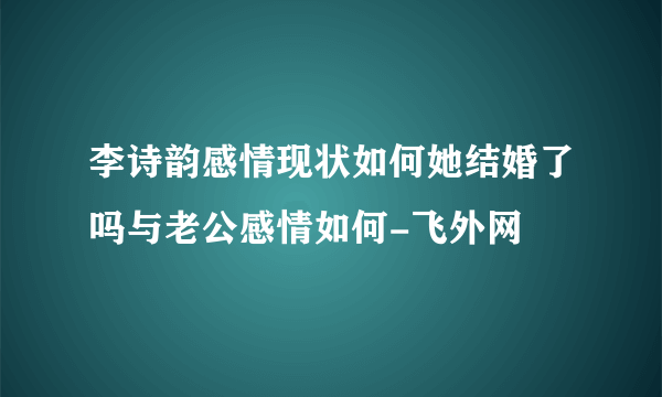 李诗韵感情现状如何她结婚了吗与老公感情如何-飞外网