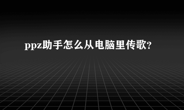 ppz助手怎么从电脑里传歌？