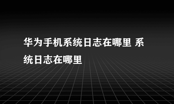 华为手机系统日志在哪里 系统日志在哪里