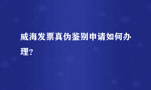 威海发票真伪鉴别申请如何办理？