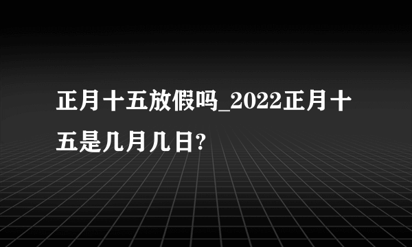 正月十五放假吗_2022正月十五是几月几日?