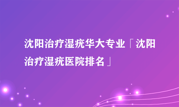 沈阳治疗湿疣华大专业「沈阳治疗湿疣医院排名」