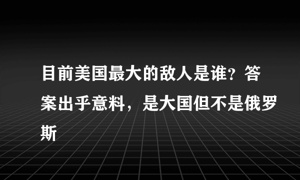 目前美国最大的敌人是谁？答案出乎意料，是大国但不是俄罗斯