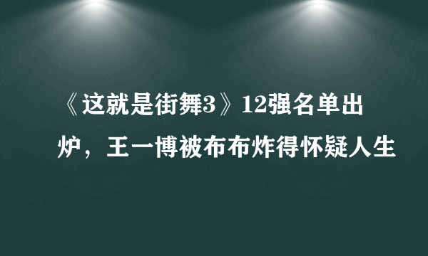 《这就是街舞3》12强名单出炉，王一博被布布炸得怀疑人生