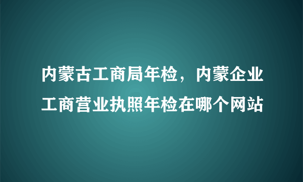 内蒙古工商局年检，内蒙企业工商营业执照年检在哪个网站