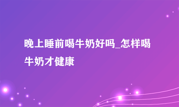 晚上睡前喝牛奶好吗_怎样喝牛奶才健康