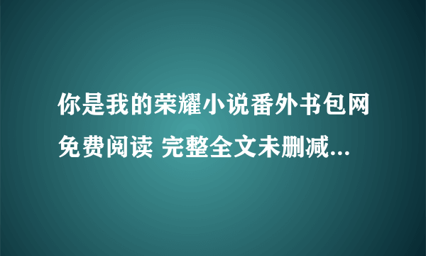 你是我的荣耀小说番外书包网免费阅读 完整全文未删减txt笔趣阁手机在线下载