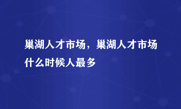 巢湖人才市场，巢湖人才市场什么时候人最多