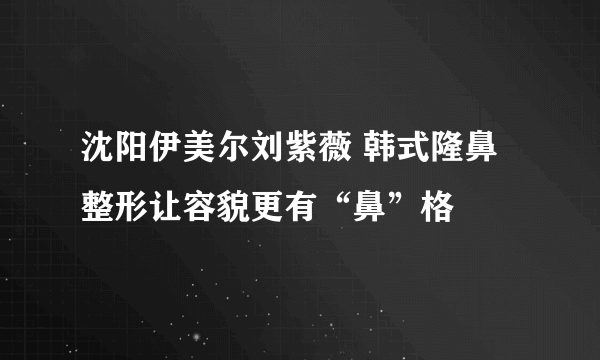 沈阳伊美尔刘紫薇 韩式隆鼻整形让容貌更有“鼻”格