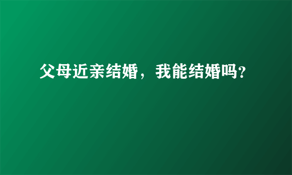 父母近亲结婚，我能结婚吗？