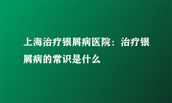 上海治疗银屑病医院：治疗银屑病的常识是什么