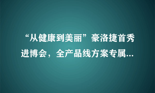 “从健康到美丽”豪洛捷首秀进博会，全产品线方案专属服务女性群体