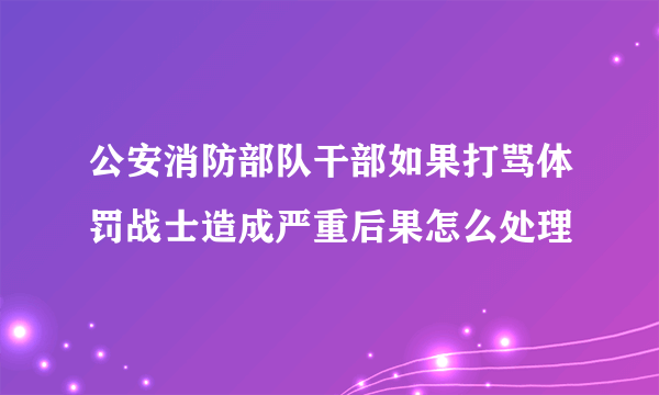 公安消防部队干部如果打骂体罚战士造成严重后果怎么处理