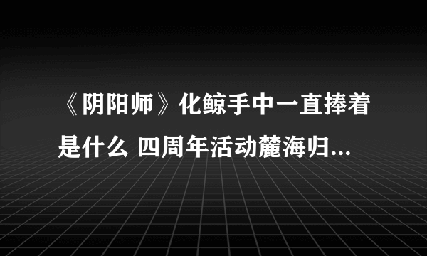 《阴阳师》化鲸手中一直捧着是什么 四周年活动麓海归途问题答案