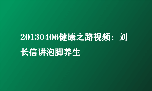 20130406健康之路视频：刘长信讲泡脚养生