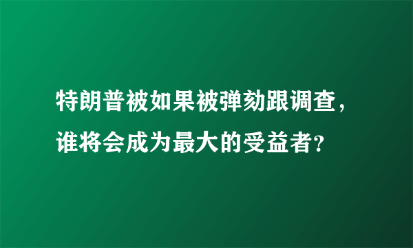 特朗普被如果被弹劾跟调查，谁将会成为最大的受益者？