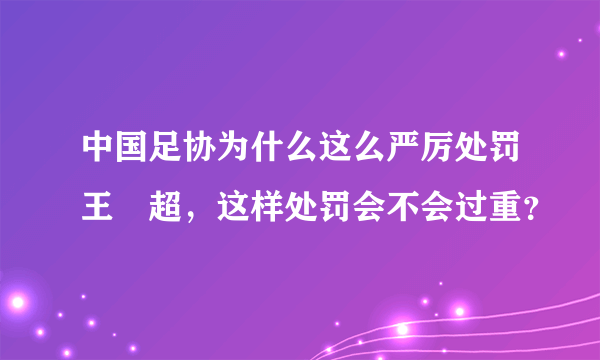 中国足协为什么这么严厉处罚王燊超，这样处罚会不会过重？